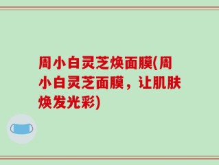 周小白灵芝焕面膜(周小白灵芝面膜，让肌肤焕发光彩)
