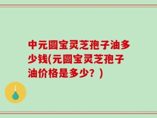中元圆宝灵芝孢子油多少钱(元圆宝灵芝孢子油价格是多少？)