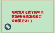 喉咙发炎化脓了能喝灵芝汤吗(喉咙发炎能否饮用灵芝汤？)