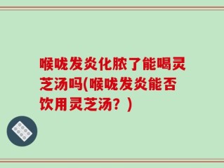 喉咙发炎化脓了能喝灵芝汤吗(喉咙发炎能否饮用灵芝汤？)
