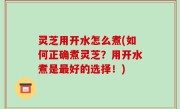 灵芝用开水怎么煮(如何正确煮灵芝？用开水煮是最好的选择！)