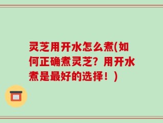 灵芝用开水怎么煮(如何正确煮灵芝？用开水煮是最好的选择！)