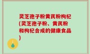 灵芝孢子粉黄芪粉枸杞(灵芝孢子粉、黄芪粉和枸杞合成的健康食品)