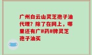 广州白云山灵芝孢子油代理？除了在网上，哪里还有广#药#牌灵芝孢子油买