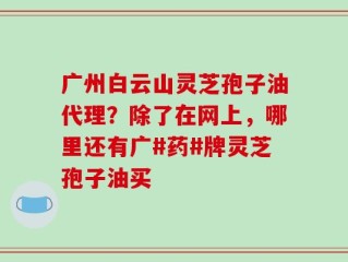 广州白云山灵芝孢子油代理？除了在网上，哪里还有广#药#牌灵芝孢子油买