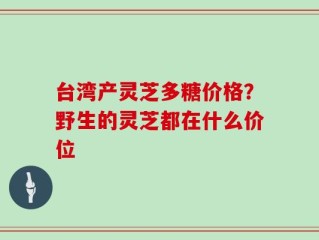 台湾产灵芝多糖价格？野生的灵芝都在什么价位