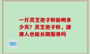一斤灵芝孢子粉能喝多少天？灵芝孢子粉，健康人也能长期服用吗