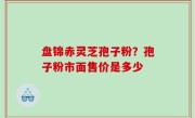 盘锦赤灵芝孢子粉？孢子粉市面售价是多少