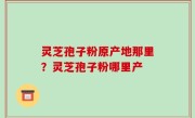 灵芝孢子粉原产地那里？灵芝孢子粉哪里产
