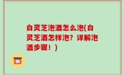 白灵芝泡酒怎么泡(白灵芝酒怎样泡？详解泡酒步骤！)