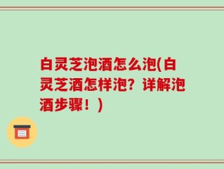 白灵芝泡酒怎么泡(白灵芝酒怎样泡？详解泡酒步骤！)