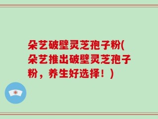朵艺破壁灵芝孢子粉(朵艺推出破壁灵芝孢子粉，养生好选择！)