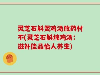 灵芝石斛煲鸡汤放药材不(灵芝石斛炖鸡汤：滋补佳品怡人养生)