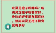 吃灵芝孢子粉胖吗？听说灵芝孢子粉非常好，身边的好多朋友都在吃，想问问灵芝孢子粉究竟有多好