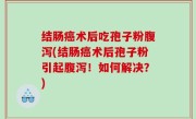 结肠癌术后吃孢子粉腹泻(结肠癌术后孢子粉引起腹泻！如何解决？)