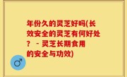 年份久的灵芝好吗(长效安全的灵芝有何好处？ - 灵芝长期食用的安全与功效)