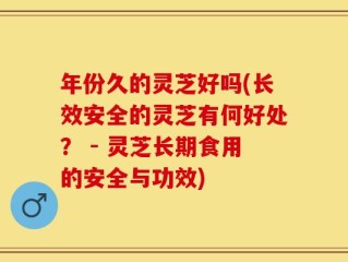年份久的灵芝好吗(长效安全的灵芝有何好处？ - 灵芝长期食用的安全与功效)