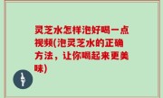 灵芝水怎样泡好喝一点视频(泡灵芝水的正确方法，让你喝起来更美味)