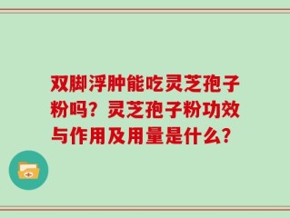 双脚浮肿能吃灵芝孢子粉吗？灵芝孢子粉功效与作用及用量是什么？