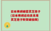 日本横纲破壁灵芝孢子(日本横纲运动员食用灵芝孢子粉突破极限)