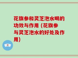 花旗参和灵芝泡水喝的功效与作用 (花旗参与灵芝泡水的好处及作用)