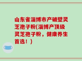 山东省淄博市产破壁灵芝孢子粉(淄博产顶级灵芝孢子粉，健康养生首选！)