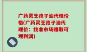 广药灵芝孢子油代理价格(广药灵芝孢子油代理价：找准市场赚取可观利润)