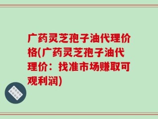 广药灵芝孢子油代理价格(广药灵芝孢子油代理价：找准市场赚取可观利润)