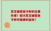 灵芝破壁孢子粉的主要作用？探讨灵芝破壁孢子粉对健康的益处？