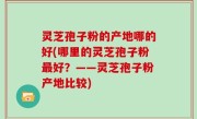 灵芝孢子粉的产地哪的好(哪里的灵芝孢子粉最好？——灵芝孢子粉产地比较)