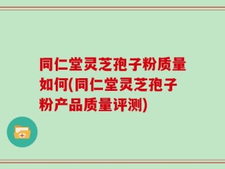 同仁堂灵芝孢子粉质量如何(同仁堂灵芝孢子粉产品质量评测)