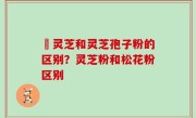 艼灵芝和灵芝孢子粉的区别？灵芝粉和松花粉区别