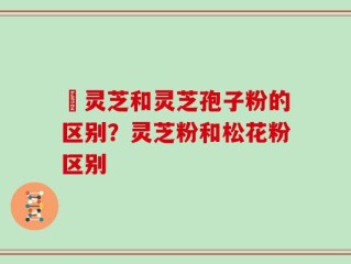 艼灵芝和灵芝孢子粉的区别？灵芝粉和松花粉区别