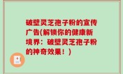 破壁灵芝孢子粉的宣传广告(解锁你的健康新境界：破壁灵芝孢子粉的神奇效果！)