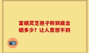 富硒灵芝孢子粉到底含硒多少？让人意想不到