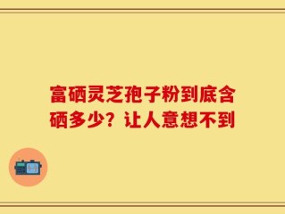 富硒灵芝孢子粉到底含硒多少？让人意想不到