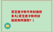 灵芝孢子粉不开封保存多久(灵芝孢子粉开封后应如何保存？)