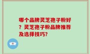 哪个品牌灵芝孢子粉好?灵芝孢子粉品牌推荐及选择技巧?