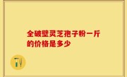 全破壁灵芝孢子粉一斤的价格是多少