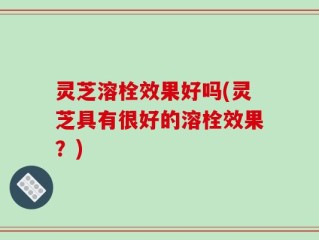 灵芝溶栓效果好吗(灵芝具有很好的溶栓效果？)