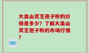 大盘山灵芝孢子粉的价格是多少？了解大盘山灵芝孢子粉的市场行情？