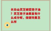 长白山灵芝破壁孢子油？灵芝孢子油里面有什么成分呢，保健效果怎么样