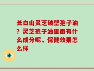 长白山灵芝破壁孢子油？灵芝孢子油里面有什么成分呢，保健效果怎么样