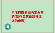 灵芝白鸽去湿汤怎么做的(制作灵芝白鸽祛湿汤的步骤)
