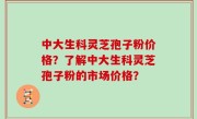 中大生科灵芝孢子粉价格？了解中大生科灵芝孢子粉的市场价格？