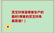 灵芝珍珠是哪里生产的最好(哪里的灵芝珍珠最靠谱？)