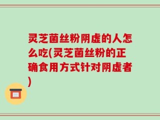 灵芝菌丝粉阴虚的人怎么吃(灵芝菌丝粉的正确食用方式针对阴虚者)