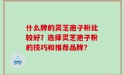 什么牌的灵芝孢子粉比较好？选择灵芝孢子粉的技巧和推荐品牌？