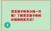 灵芝孢子粉多少钱一斤瓶？了解灵芝孢子粉的价格和购买方式？