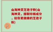 山海神灵芝孢子粉(山海神灵，提取珍稀成分，给你更健康的芝孢子粉)
